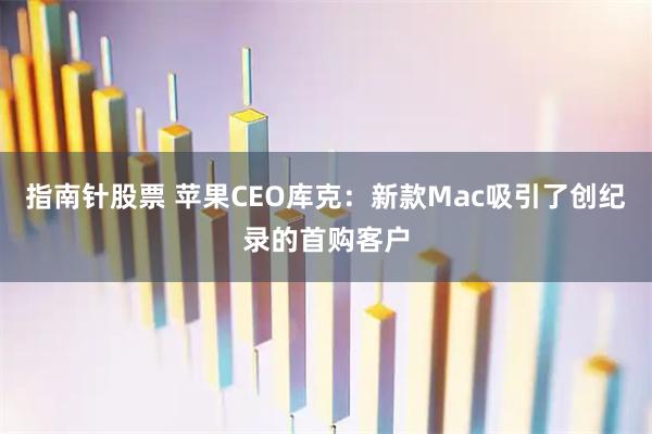 指南针股票 苹果CEO库克：新款Mac吸引了创纪录的首购客户