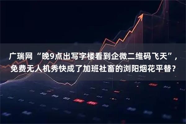 广瑞网 “晚9点出写字楼看到企微二维码飞天”，免费无人机秀快成了加班社畜的浏阳烟花平替？