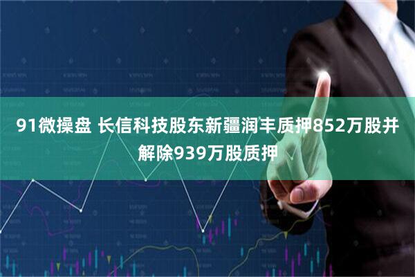 91微操盘 长信科技股东新疆润丰质押852万股并解除939万股质押