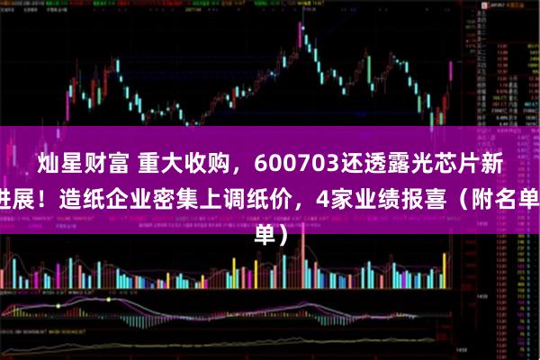 灿星财富 重大收购，600703还透露光芯片新进展！造纸企业密集上调纸价，4家业绩报喜（附名单）