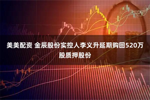 美美配资 金辰股份实控人李义升延期购回520万股质押股份