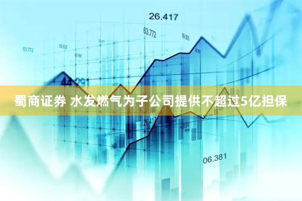 蜀商证券 水发燃气为子公司提供不超过5亿担保