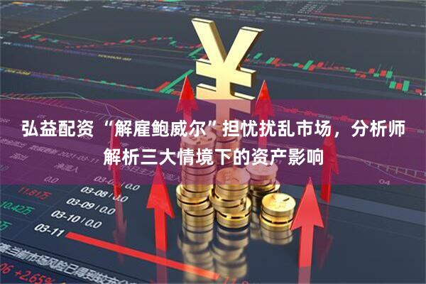 弘益配资 “解雇鲍威尔”担忧扰乱市场，分析师解析三大情境下的资产影响