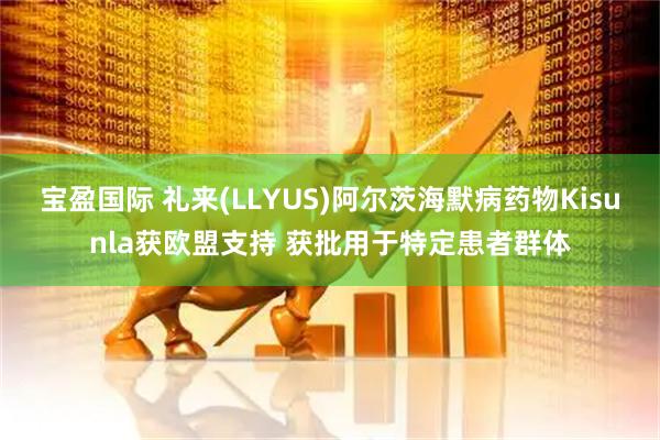 宝盈国际 礼来(LLYUS)阿尔茨海默病药物Kisunla获欧盟支持 获批用于特定患者群体