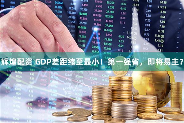 辉煌配资 GDP差距缩至最小！第一强省，即将易主？