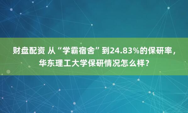 财盘配资 从“学霸宿舍”到24.83%的保研率，华东理工大学保研情况怎么样？
