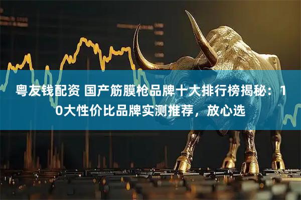 粤友钱配资 国产筋膜枪品牌十大排行榜揭秘：10大性价比品牌实测推荐，放心选