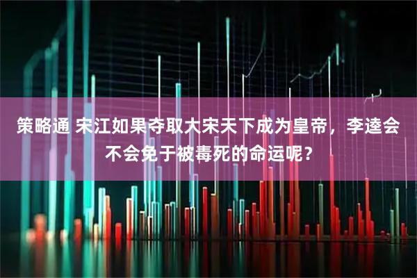 策略通 宋江如果夺取大宋天下成为皇帝，李逵会不会免于被毒死的命运呢？