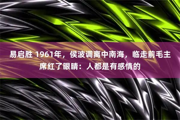 易启胜 1961年，侯波调离中南海，临走前毛主席红了眼睛：人都是有感情的