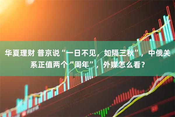 华夏理财 普京说“一日不见,如隔三秋”,中俄关系正值两个“周年”,外媒怎么看?