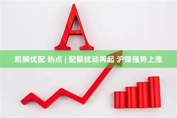 凯狮优配 热点 | 配额扰动再起 沪镍强势上涨
