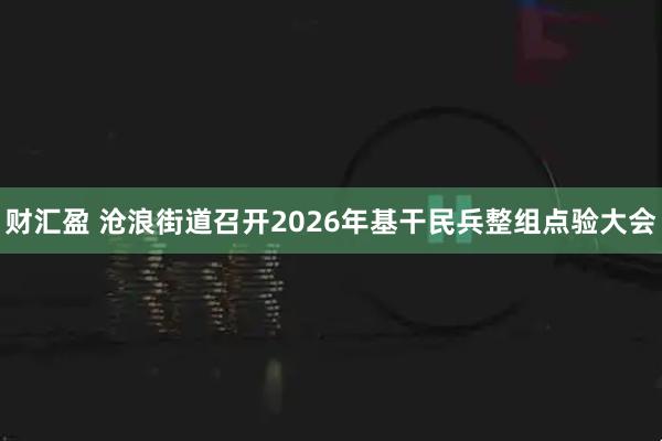 财汇盈 沧浪街道召开2026年基干民兵整组点验大会