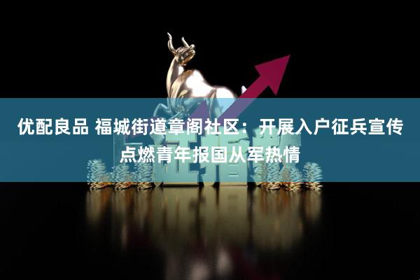 优配良品 福城街道章阁社区:开展入户征兵宣传点燃青年报国从军热情