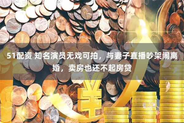 51配资 知名演员无戏可拍，与妻子直播吵架闹离婚，卖房也还不起房贷