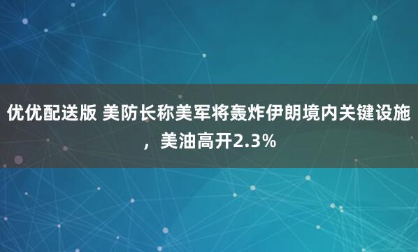优优配送版 美防长称美军将轰炸伊朗境内关键设施，美油高开2.3%