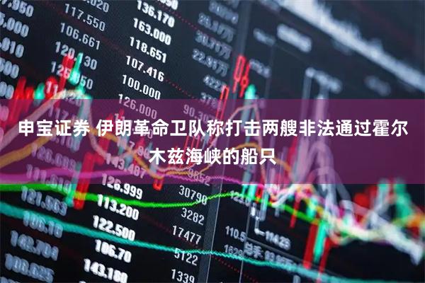 申宝证券 伊朗革命卫队称打击两艘非法通过霍尔木兹海峡的船只