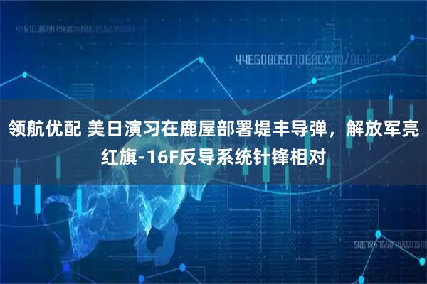 领航优配 美日演习在鹿屋部署堤丰导弹,解放军亮红旗-16F反导系统针锋相对