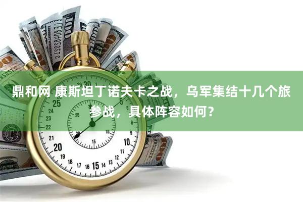 鼎和网 康斯坦丁诺夫卡之战,乌军集结十几个旅参战,具体阵容如何?