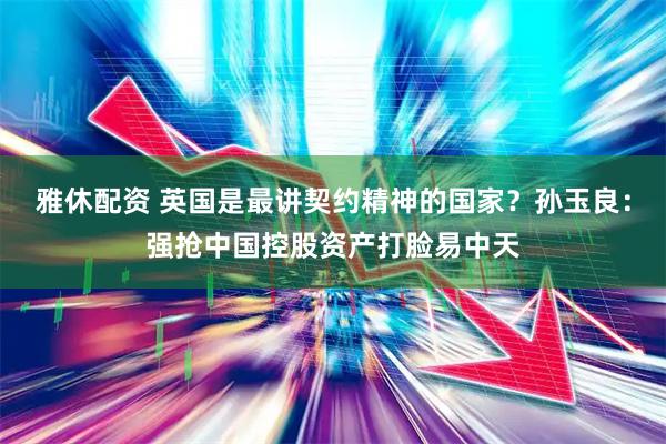 雅休配资 英国是最讲契约精神的国家？孙玉良：强抢中国控股资产打脸易中天
